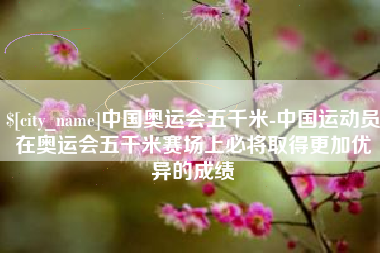 乳山中国奥运会五千米-中国运动员在奥运会五千米赛场上必将取得更加优异的成绩