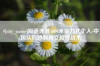 乳山短道速滑5000米接力几个人-中国队巧妙利用交接棒战术