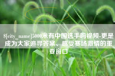 乳山5000米有中国选手吗视频-更是成为大家追寻答案、感受赛场激情的重要窗口