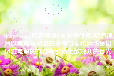 乳山短道速滑5000米多少圈-短道速滑以其紧张刺激的赛事节奏和运动员们风驰电掣的身姿吸引着无数观众的目光