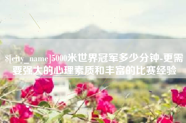 乳山5000米世界冠军多少分钟-更需要强大的心理素质和丰富的比赛经验