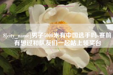 乳山男子5000米有中国选手吗-赛前有想过和队友们一起站上领奖台