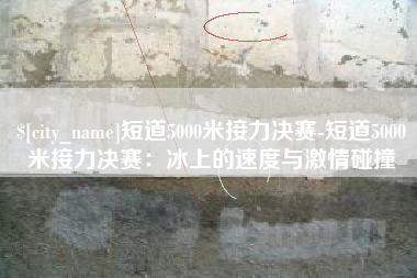 乳山短道5000米接力决赛-短道5000米接力决赛：冰上的速度与激情碰撞