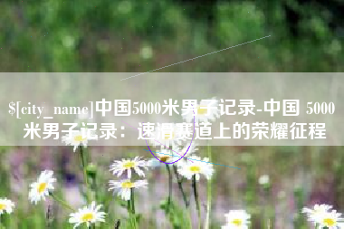 乳山中国5000米男子记录-中国 5000 米男子记录：速滑赛道上的荣耀征程
