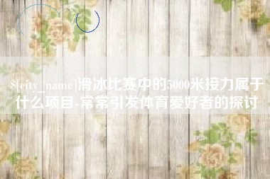 乳山滑冰比赛中的5000米接力属于什么项目-常常引发体育爱好者的探讨