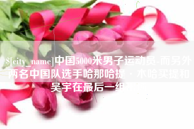 乳山中国5000米男子运动员-而另外两名中国队选手哈那哈提·木哈买提和吴宇在最后一组出场