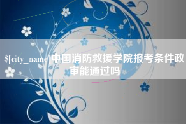 乳山中国消防救援学院报考条件政审能通过吗